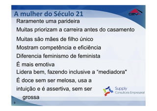 A	
  mulher	
  do	
  Século	
  21	
  
    Raramente uma parideira
    Muitas priorizam a carreira antes do casamento
    Muitas são mães de filho único
    Mostram competência e eficiência
    Diferencia feminismo de feminista
    É mais emotiva
    Lidera bem, fazendo inclusive a “mediadora"
    É doce sem ser melosa, usa a
    intuição e é assertiva, sem ser
       grossa
9
 