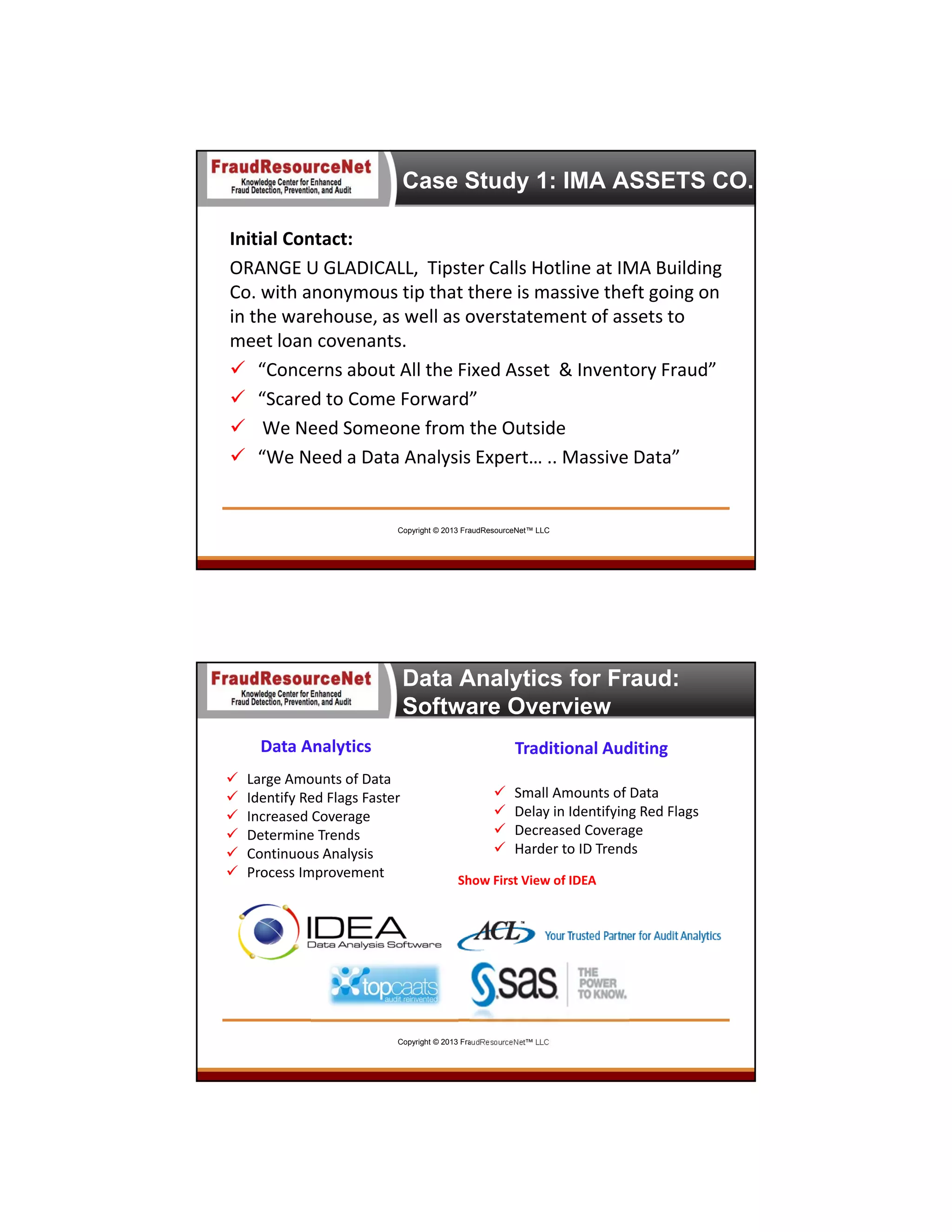 Case Study 1: IMA ASSETS CO.
Initial Contact:
ORANGE U GLADICALL,  Tipster Calls Hotline at IMA Building 
Co. with anonymous tip that there is massive theft going on 
in the warehouse, as well as overstatement of assets to 
meet loan covenants.  
 “Concerns about All the Fixed Asset  & Inventory Fraud”
 “Scared to Come Forward”
 We Need Someone from the Outside
 “We Need a Data Analysis Expert… .. Massive Data”

Copyright © 2013 FraudResourceNet™ LLC

Data Analytics for Fraud:
Software Overview
Data Analytics







Traditional Auditing

Large Amounts of Data 
Identify Red Flags Faster
Increased Coverage
Determine Trends
Continuous Analysis
Process Improvement






Small Amounts of Data
Delay in Identifying Red Flags
Decreased Coverage
Harder to ID Trends

Show First View of IDEA

Copyright © 2013 FraudResourceNet™ LLC

19

 