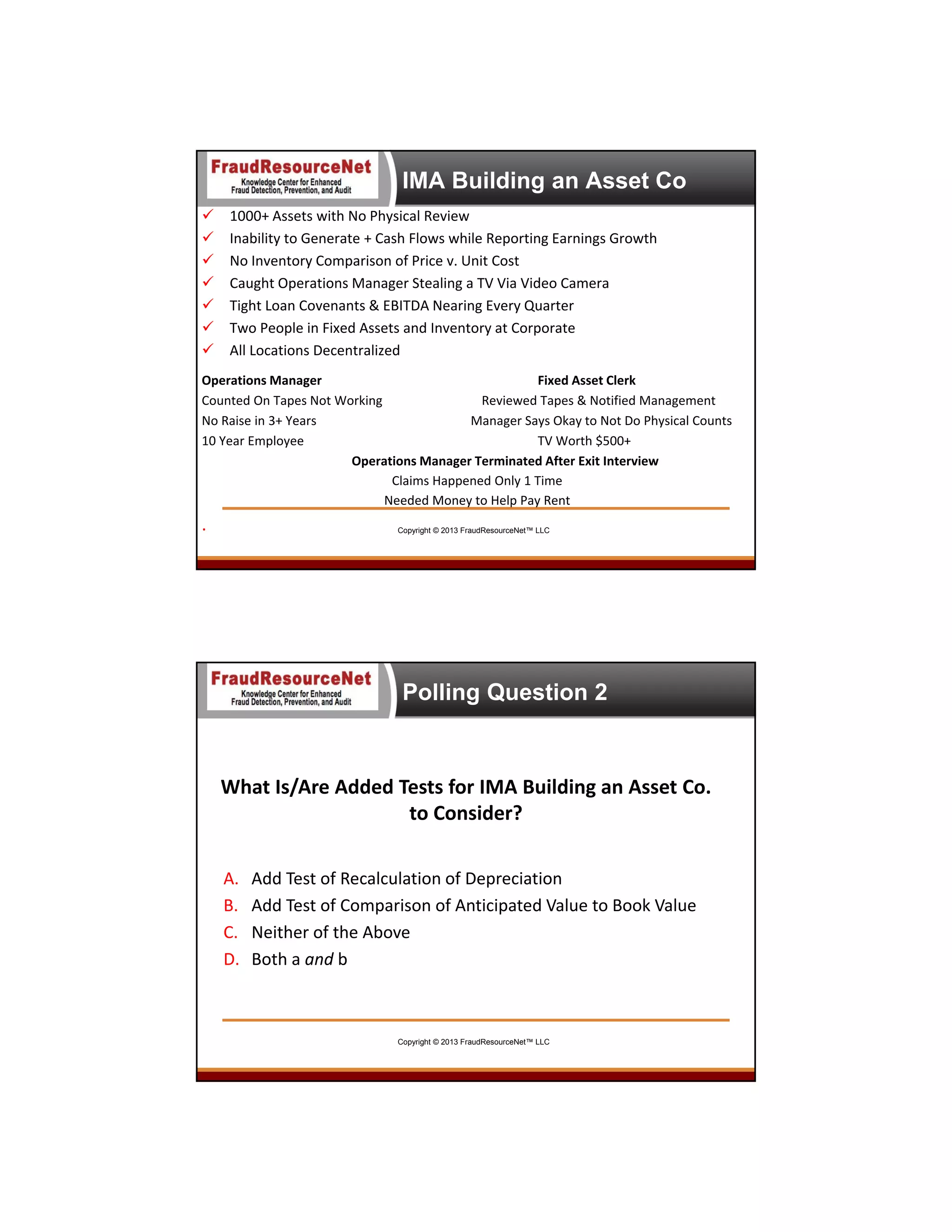 IMA Building an Asset Co








1000+ Assets with No Physical Review
Inability to Generate + Cash Flows while Reporting Earnings Growth
No Inventory Comparison of Price v. Unit Cost 
Caught Operations Manager Stealing a TV Via Video Camera
Tight Loan Covenants & EBITDA Nearing Every Quarter
Two People in Fixed Assets and Inventory at Corporate
All Locations Decentralized 

Operations Manager
Fixed Asset Clerk
Counted On Tapes Not Working
Reviewed Tapes & Notified Management
No Raise in 3+ Years
Manager Says Okay to Not Do Physical Counts
10 Year Employee
TV Worth $500+
Operations Manager Terminated After Exit Interview
Claims Happened Only 1 Time 
Needed Money to Help Pay Rent

.

Copyright © 2013 FraudResourceNet™ LLC

Polling Question 2

What Is/Are Added Tests for IMA Building an Asset Co. 
to Consider?
A.
B.
C.
D.

Add Test of Recalculation of Depreciation
Add Test of Comparison of Anticipated Value to Book Value
Neither of the Above
Both a and b

Copyright © 2013 FraudResourceNet™ LLC

 