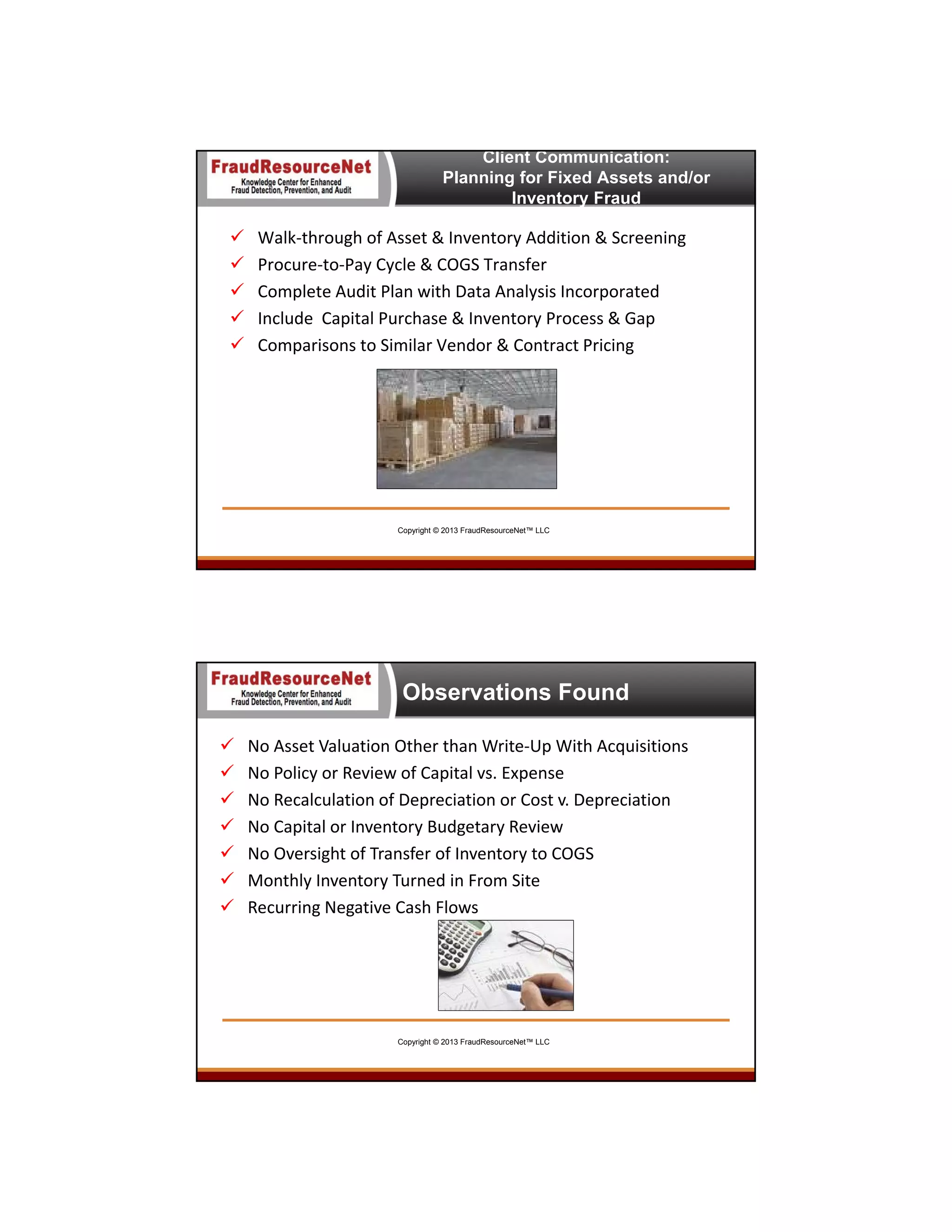 Client Communication:
Planning for Fixed Assets and/or
Inventory Fraud







Walk‐through of Asset & Inventory Addition & Screening
Procure‐to‐Pay Cycle & COGS Transfer
Complete Audit Plan with Data Analysis Incorporated
Include  Capital Purchase & Inventory Process & Gap
Comparisons to Similar Vendor & Contract Pricing

Copyright © 2013 FraudResourceNet™ LLC

Observations Found








No Asset Valuation Other than Write‐Up With Acquisitions
No Policy or Review of Capital vs. Expense
No Recalculation of Depreciation or Cost v. Depreciation
No Capital or Inventory Budgetary Review
No Oversight of Transfer of Inventory to COGS
Monthly Inventory Turned in From Site
Recurring Negative Cash Flows

Copyright © 2013 FraudResourceNet™ LLC

 