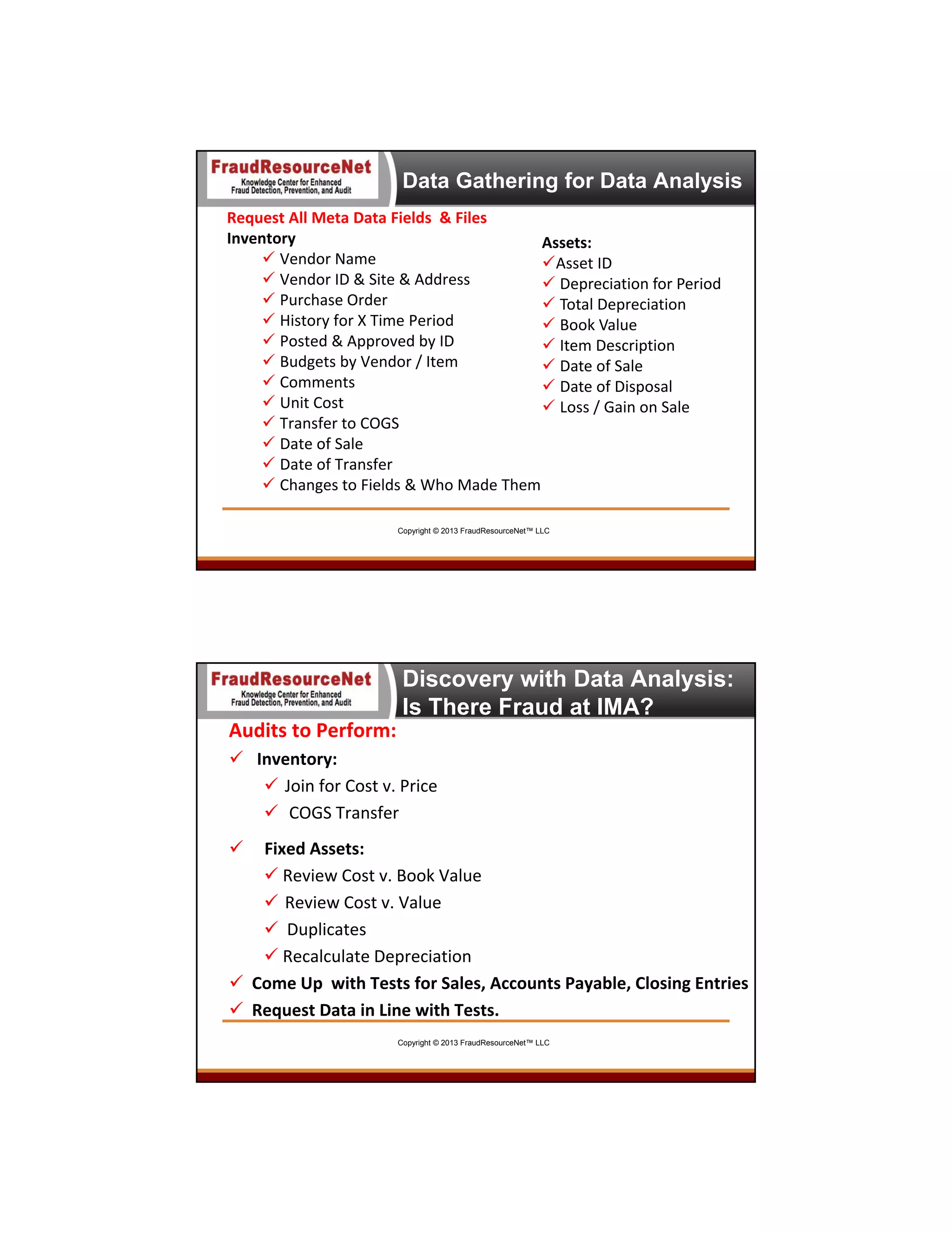 Data Gathering for Data Analysis
Request All Meta Data Fields  & Files
Inventory
Assets:
 Vendor Name
Asset ID
 Vendor ID & Site & Address
 Depreciation for Period
 Purchase Order
 Total Depreciation
 History for X Time Period 
 Book Value
 Posted & Approved by ID
 Item Description
 Budgets by Vendor / Item
 Date of Sale
 Comments
 Date of Disposal
 Unit Cost
 Loss / Gain on Sale
 Transfer to COGS
 Date of Sale
 Date of Transfer
 Changes to Fields & Who Made Them
Copyright © 2013 FraudResourceNet™ LLC

Discovery with Data Analysis:
Is There Fraud at IMA?
Audits to Perform:
 Inventory:
 Join for Cost v. Price
 COGS Transfer 


Fixed Assets:
 Review Cost v. Book Value
 Review Cost v. Value
 Duplicates
 Recalculate Depreciation
 Come Up  with Tests for Sales, Accounts Payable, Closing Entries
 Request Data in Line with Tests.
Copyright © 2013 FraudResourceNet™ LLC

 