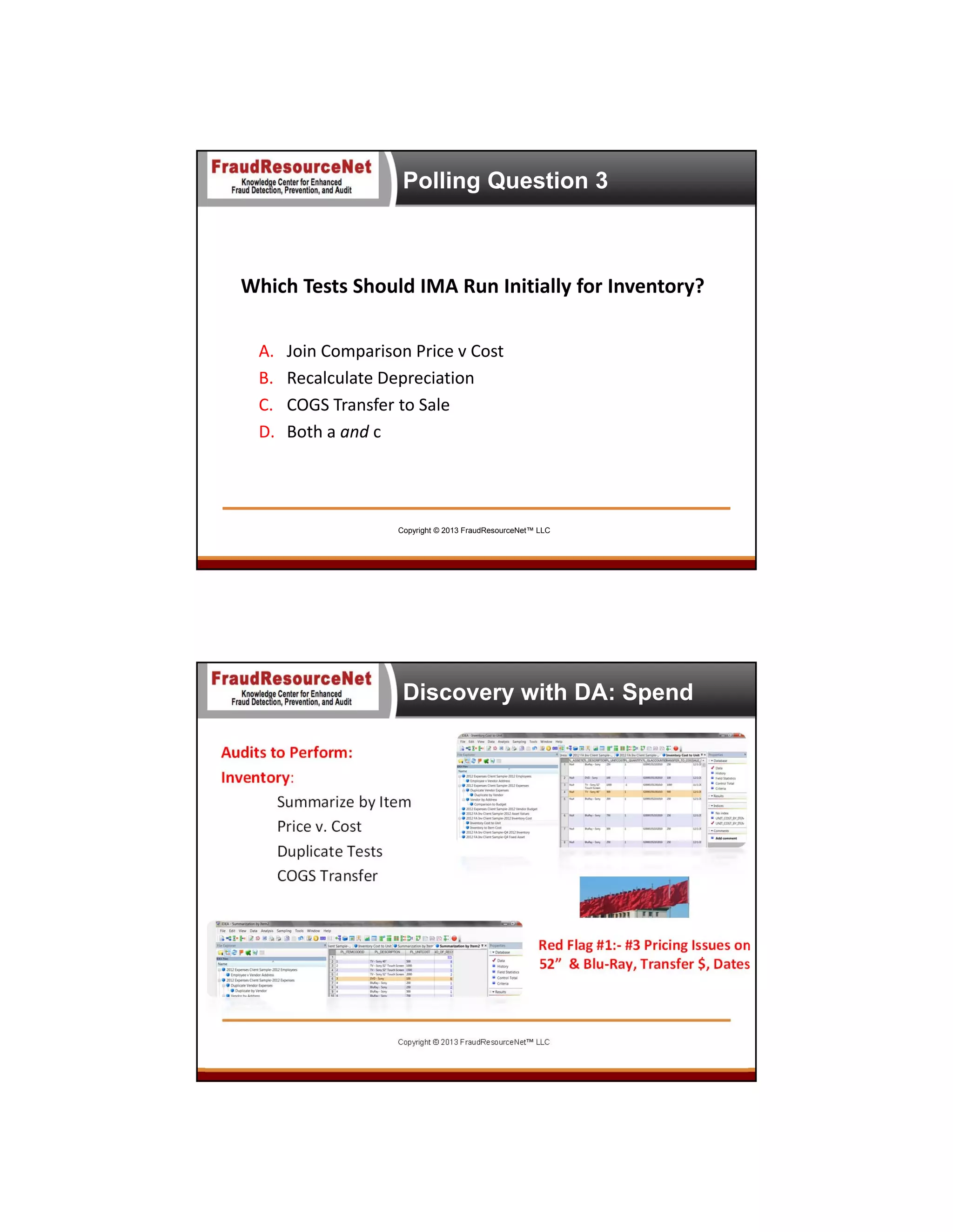 Polling Question 3

Which Tests Should IMA Run Initially for Inventory?  
A.
B.
C.
D.

Join Comparison Price v Cost
Recalculate Depreciation
COGS Transfer to Sale
Both a and c

Copyright © 2013 FraudResourceNet™ LLC

Discovery with DA: Spend
Audits to Perform:
Inventory: 
Summarize by Item
Price v. Cost
Duplicate Tests
COGS Transfer

Red Flag #1:‐ #3 Pricing Issues on  
52”  & Blu‐Ray, Transfer $, Dates

Copyright © 2013 FraudResourceNet™ LLC

 