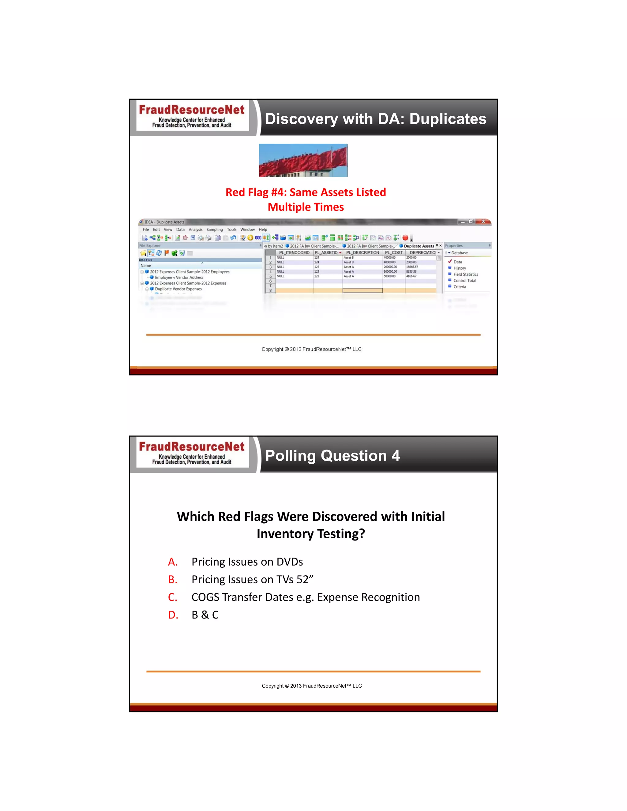 Discovery with DA: Duplicates

Red Flag #4: Same Assets Listed 
Multiple Times

Copyright © 2013 FraudResourceNet™ LLC

Polling Question 4

Which Red Flags Were Discovered with Initial 
Inventory Testing?
A.
B.
C.
D.

Pricing Issues on DVDs
Pricing Issues on TVs 52”
COGS Transfer Dates e.g. Expense Recognition
B & C

Copyright © 2013 FraudResourceNet™ LLC

 