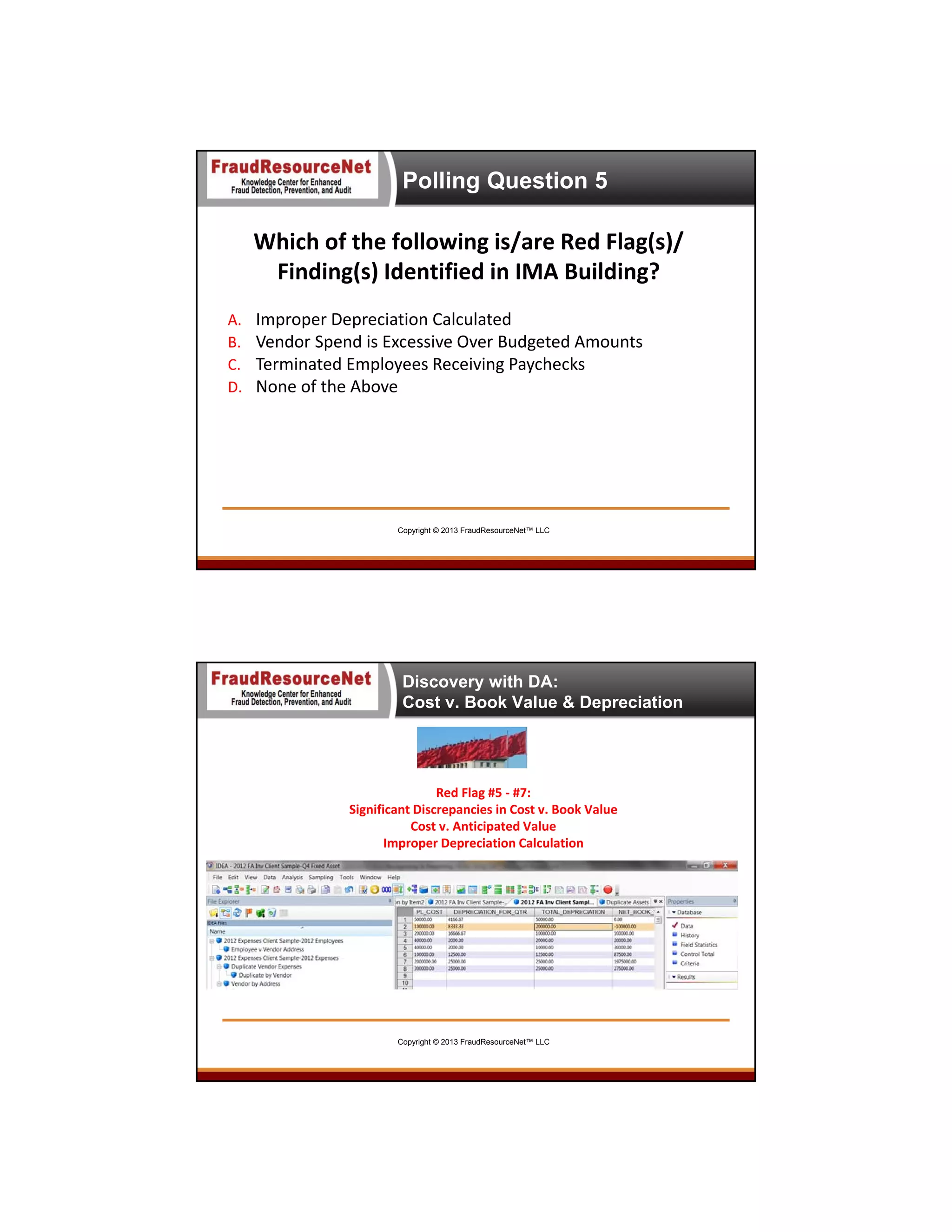Polling Question 5

Which of the following is/are Red Flag(s)/ 
Finding(s) Identified in IMA Building?
A.
B.
C.
D.

Improper Depreciation Calculated
Vendor Spend is Excessive Over Budgeted Amounts
Terminated Employees Receiving Paychecks
None of the Above

Copyright © 2013 FraudResourceNet™ LLC

Discovery with DA:
Cost v. Book Value & Depreciation

Red Flag #5 ‐ #7:
Significant Discrepancies in Cost v. Book Value 
Cost v. Anticipated Value
Improper Depreciation Calculation

Copyright © 2013 FraudResourceNet™ LLC

 