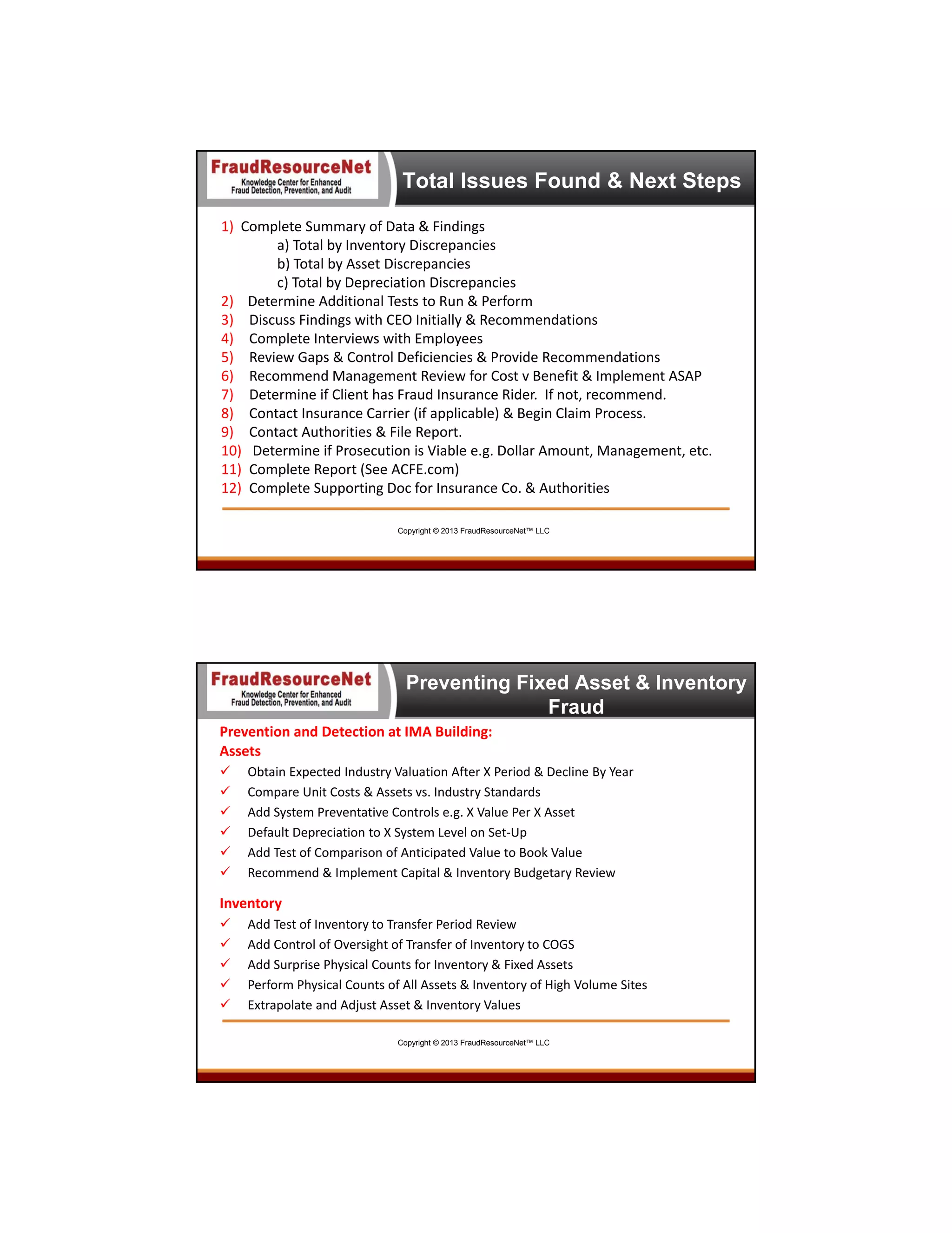 Total Issues Found & Next Steps
1)  Complete Summary of Data & Findings
a) Total by Inventory Discrepancies
b) Total by Asset Discrepancies
c) Total by Depreciation Discrepancies
2)    Determine Additional Tests to Run & Perform
3) Discuss Findings with CEO Initially & Recommendations
4) Complete Interviews with Employees 
5) Review Gaps & Control Deficiencies & Provide Recommendations 
6) Recommend Management Review for Cost v Benefit & Implement ASAP
7) Determine if Client has Fraud Insurance Rider.  If not, recommend.
8) Contact Insurance Carrier (if applicable) & Begin Claim Process.
9) Contact Authorities & File Report.
10) Determine if Prosecution is Viable e.g. Dollar Amount, Management, etc.
11) Complete Report (See ACFE.com) 
12) Complete Supporting Doc for Insurance Co. & Authorities
Copyright © 2013 FraudResourceNet™ LLC

Preventing Fixed Asset & Inventory
Fraud
Prevention and Detection at IMA Building:
Assets







Obtain Expected Industry Valuation After X Period & Decline By Year
Compare Unit Costs & Assets vs. Industry Standards
Add System Preventative Controls e.g. X Value Per X Asset
Default Depreciation to X System Level on Set‐Up
Add Test of Comparison of Anticipated Value to Book Value
Recommend & Implement Capital & Inventory Budgetary Review

Inventory






Add Test of Inventory to Transfer Period Review
Add Control of Oversight of Transfer of Inventory to COGS
Add Surprise Physical Counts for Inventory & Fixed Assets 
Perform Physical Counts of All Assets & Inventory of High Volume Sites 
Extrapolate and Adjust Asset & Inventory Values
Copyright © 2013 FraudResourceNet™ LLC

 