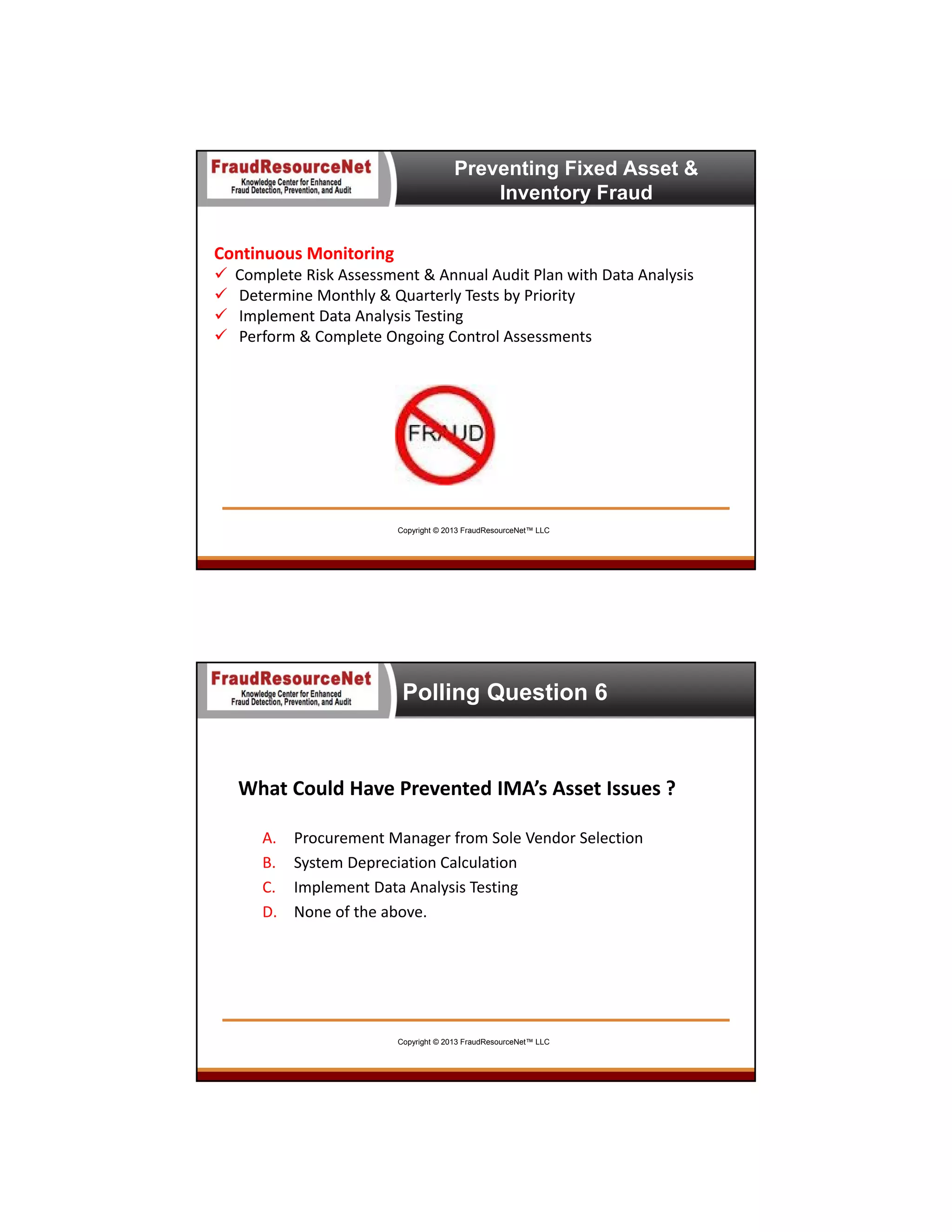 Preventing Fixed Asset &
Inventory Fraud
Continuous Monitoring





Complete Risk Assessment & Annual Audit Plan with Data Analysis
Determine Monthly & Quarterly Tests by Priority
Implement Data Analysis Testing
Perform & Complete Ongoing Control Assessments

Copyright © 2013 FraudResourceNet™ LLC

Polling Question 6

What Could Have Prevented IMA’s Asset Issues ?
A.
B.
C.
D.

Procurement Manager from Sole Vendor Selection
System Depreciation Calculation
Implement Data Analysis Testing
None of the above.

Copyright © 2013 FraudResourceNet™ LLC

 