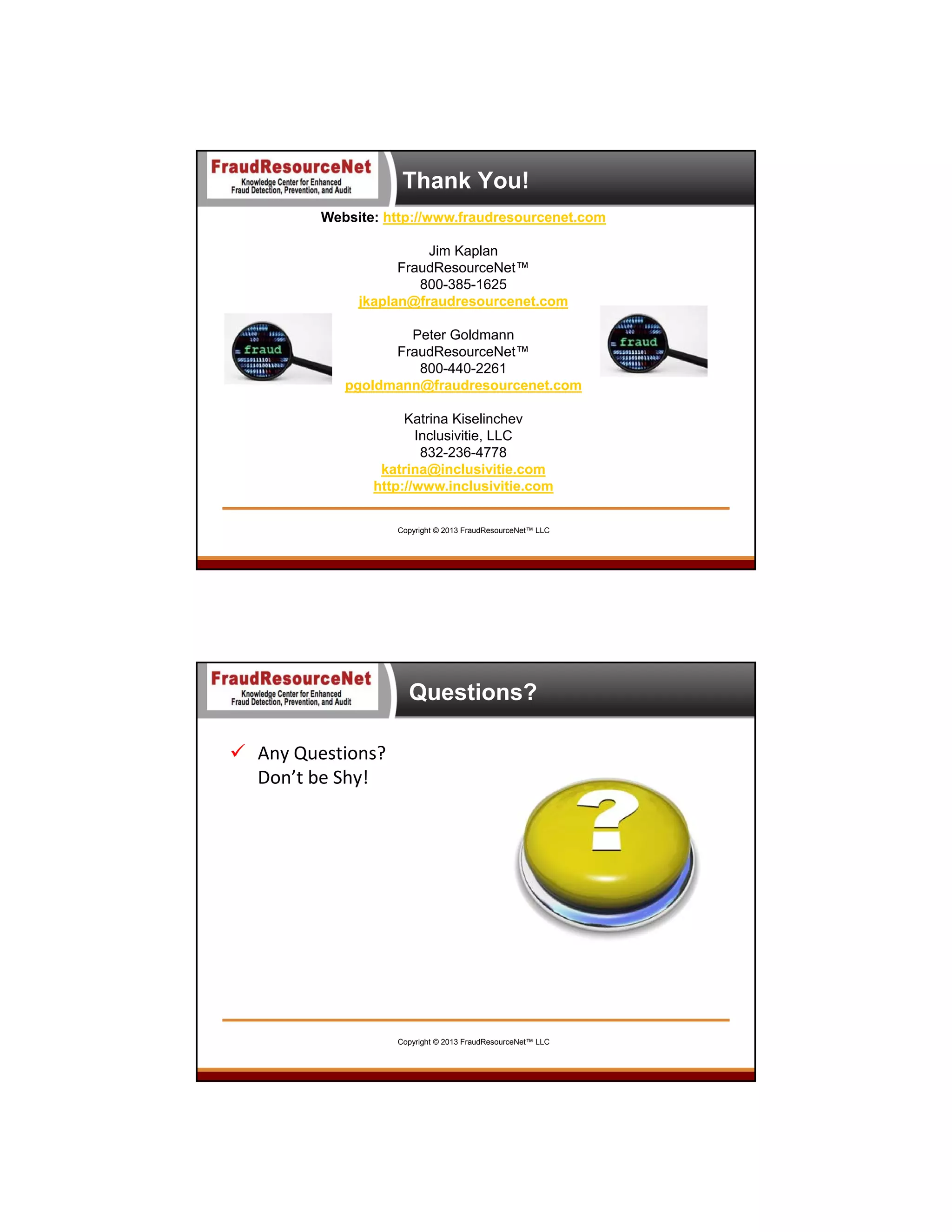 Thank You!
Website: http://www.fraudresourcenet.com
Jim Kaplan
FraudResourceNet™
800-385-1625
jkaplan@fraudresourcenet.com
Peter Goldmann
FraudResourceNet™
800-440-2261
pgoldmann@fraudresourcenet.com
Katrina Kiselinchev
Inclusivitie, LLC
832-236-4778
katrina@inclusivitie.com
http://www.inclusivitie.com
Copyright © 2013 FraudResourceNet™ LLC

Questions?
 Any Questions?
Don’t be Shy!

Copyright © 2013 FraudResourceNet™ LLC

 