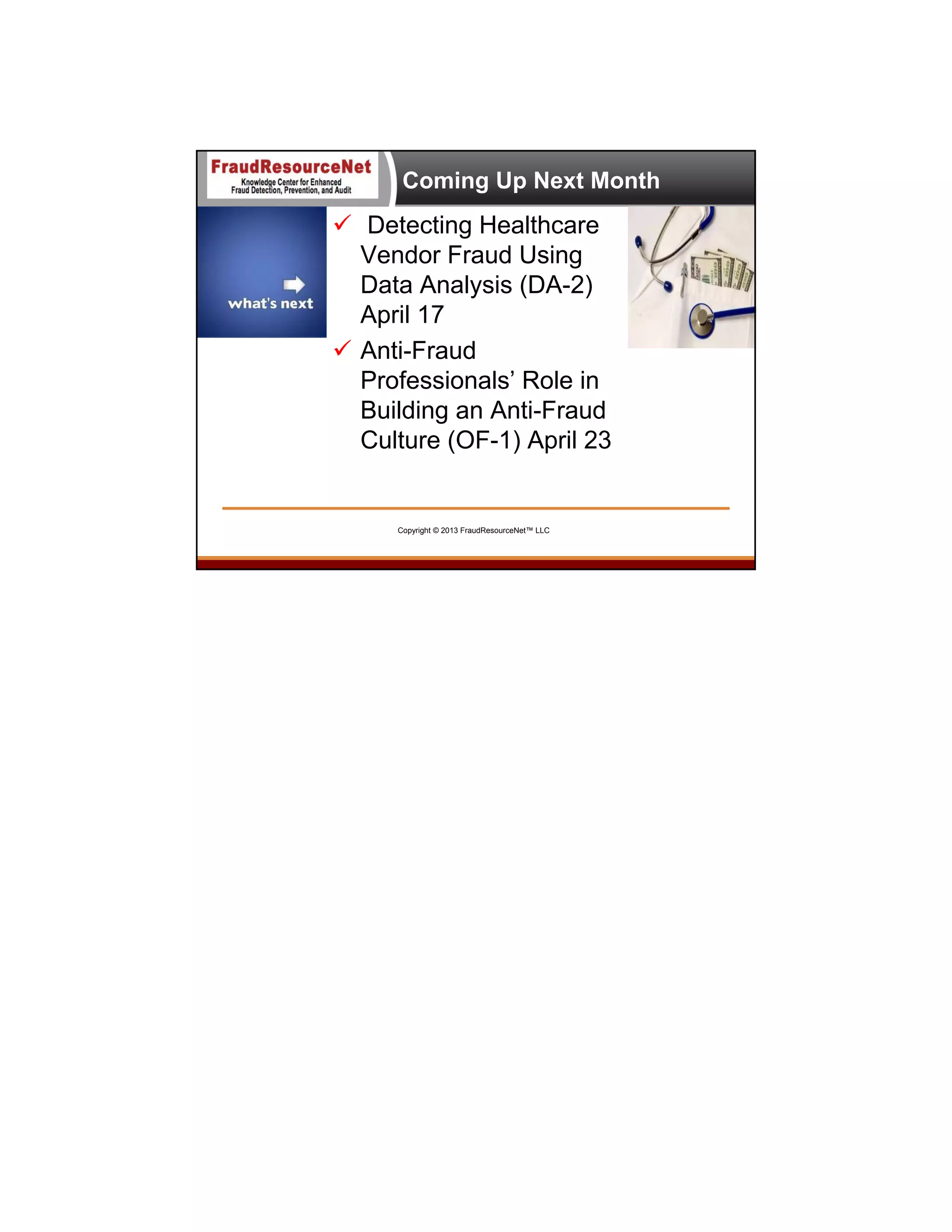 Coming Up Next Month

 Detecting Healthcare
Vendor Fraud Using
Data Analysis (DA-2)
April 17
 Anti-Fraud
Professionals’ Role in
Building an Anti-Fraud
Culture (OF-1) April 23

Copyright © 2013 FraudResourceNet™ LLC

 