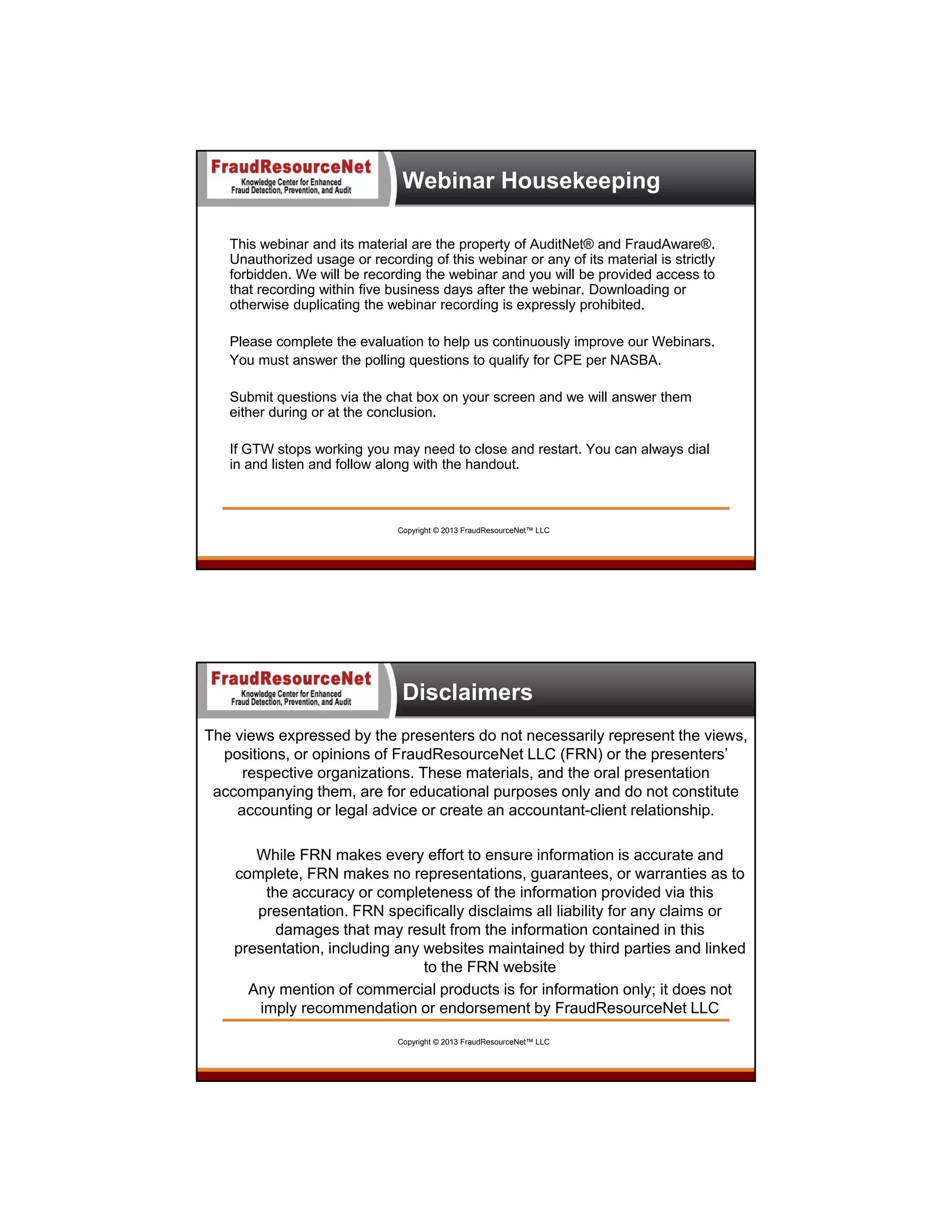 Webinar Housekeeping
This webinar and its material are the property of AuditNet® and FraudAware®.
Unauthorized usage or recording of this webinar or any of its material is strictly
forbidden. We will be recording the webinar and you will be provided access to
that recording within five business days after the webinar. Downloading or
otherwise duplicating the webinar recording is expressly prohibited.
Please complete the evaluation to help us continuously improve our Webinars.
You must answer the polling questions to qualify for CPE per NASBA.
Submit questions via the chat box on your screen and we will answer them
either during or at the conclusion.
If GTW stops working you may need to close and restart. You can always dial
in and listen and follow along with the handout.

Copyright © 2013 FraudResourceNet™ LLC

Disclaimers
The views expressed by the presenters do not necessarily represent the views,
positions, or opinions of FraudResourceNet LLC (FRN) or the presenters’
respective organizations. These materials, and the oral presentation
accompanying them, are for educational purposes only and do not constitute
accounting or legal advice or create an accountant-client relationship.
While FRN makes every effort to ensure information is accurate and
complete, FRN makes no representations, guarantees, or warranties as to
the accuracy or completeness of the information provided via this
presentation. FRN specifically disclaims all liability for any claims or
damages that may result from the information contained in this
presentation, including any websites maintained by third parties and linked
to the FRN website
Any mention of commercial products is for information only; it does not
imply recommendation or endorsement by FraudResourceNet LLC
Copyright © 2013 FraudResourceNet™ LLC

5

 