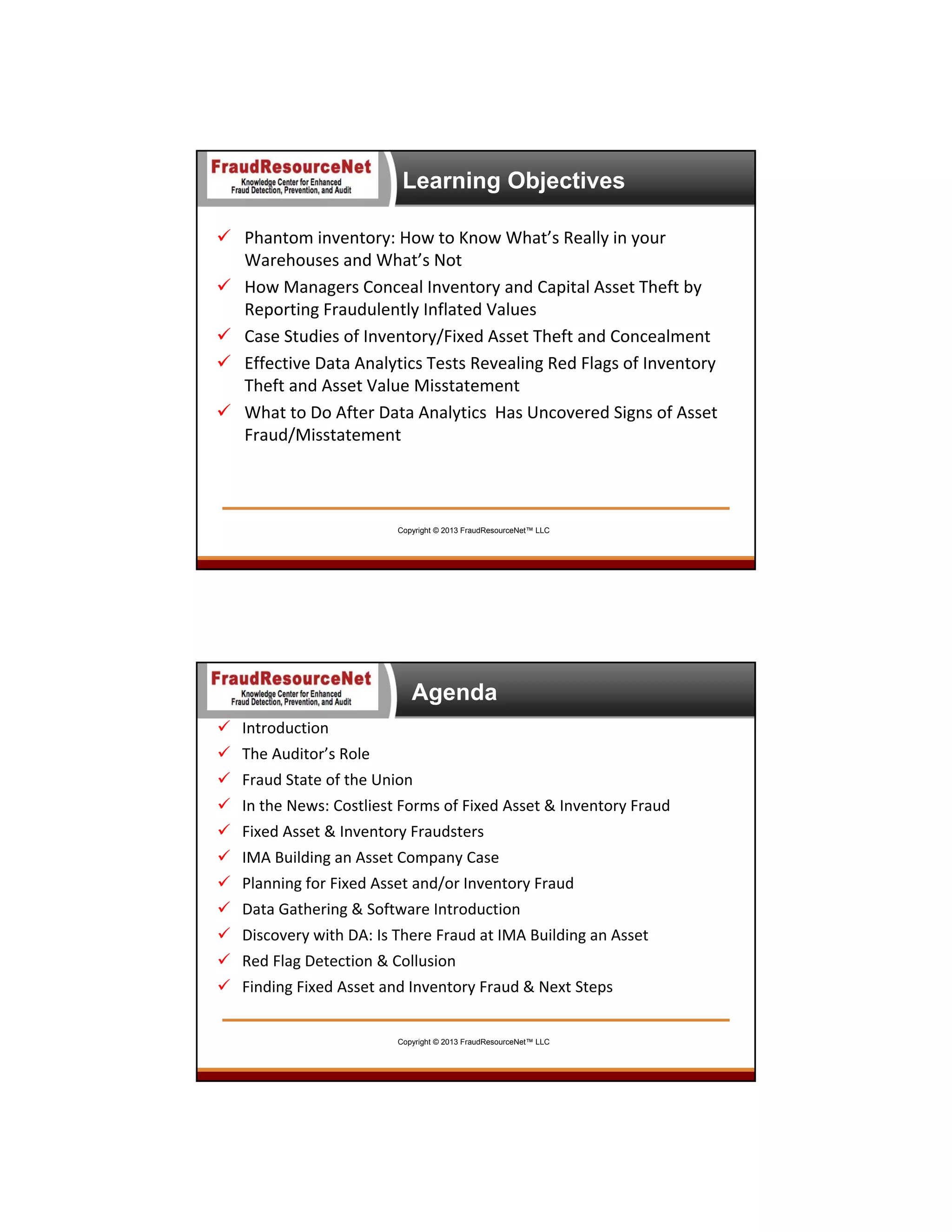Learning Objectives
 Phantom inventory: How to Know What’s Really in your 
Warehouses and What’s Not
 How Managers Conceal Inventory and Capital Asset Theft by 
Reporting Fraudulently Inflated Values
 Case Studies of Inventory/Fixed Asset Theft and Concealment
 Effective Data Analytics Tests Revealing Red Flags of Inventory 
Theft and Asset Value Misstatement
 What to Do After Data Analytics  Has Uncovered Signs of Asset 
Fraud/Misstatement

Copyright © 2013 FraudResourceNet™ LLC

6

Agenda
 Introduction
 The Auditor’s Role
 Fraud State of the Union
 In the News: Costliest Forms of Fixed Asset & Inventory Fraud
 Fixed Asset & Inventory Fraudsters
 IMA Building an Asset Company Case 
 Planning for Fixed Asset and/or Inventory Fraud
 Data Gathering & Software Introduction
 Discovery with DA: Is There Fraud at IMA Building an Asset
 Red Flag Detection & Collusion 
 Finding Fixed Asset and Inventory Fraud & Next Steps

Copyright © 2013 FraudResourceNet™ LLC

7

 