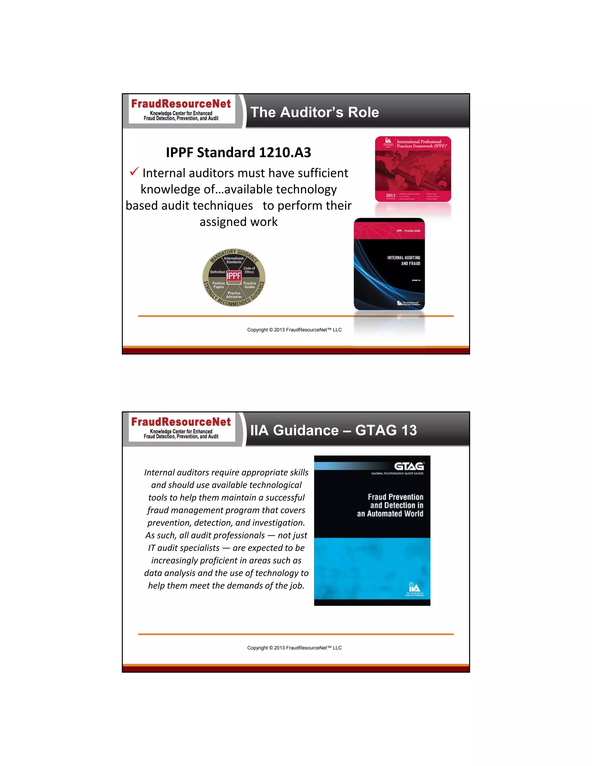 The Auditor’s Role

IPPF Standard 1210.A3
 Internal auditors must have sufficient 
knowledge of…available technology 
based audit techniques   to perform their 
assigned work

Copyright © 2013 FraudResourceNet™ LLC

IIA Guidance – GTAG 13
Internal auditors require appropriate skills 
and should use available technological 
tools to help them maintain a successful 
fraud management program that covers 
prevention, detection, and investigation. 
As such, all audit professionals — not just 
IT audit specialists — are expected to be 
increasingly proficient in areas such as 
data analysis and the use of technology to 
help them meet the demands of the job.

Copyright © 2013 FraudResourceNet™ LLC

 