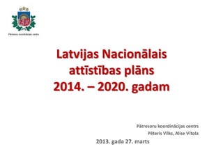 Latvijas Nacionālais
attīstības plāns
2014. – 2020. gadam
Pārresoru koordinācijas centrs
Pēteris Vilks, Alise Vītola
2013. gada 27. marts
 