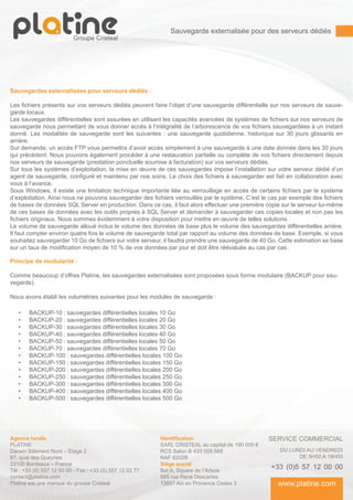 Sauvegarde externalisée pour des serveurs dédiés




Sauvegardes externalisées pour serveurs dédiés :

Les fichiers présents sur vos serveurs dédiés peuvent faire l’objet d’une sauvegarde différentielle sur nos serveurs de sauve-
garde locaux.
Les sauvegardes différentielles sont assurées en utilisant les capacités avancées de systèmes de fichiers sur nos serveurs de
sauvegarde nous permettant de vous donner accès à l’intégralité de l’arborescence de vos fichiers sauvegardées à un instant
donné. Les modalités de sauvegarde sont les suivantes : une sauvegarde quotidienne, historique sur 30 jours glissants en
arrière.
Sur demande, un accès FTP vous permettra d’avoir accès simplement à une sauvegarde à une date donnée dans les 30 jours
qui précèdent. Nous pouvons également procéder à une restauration partielle ou complète de vos fichiers directement depuis
nos serveurs de sauvegarde (prestation ponctuelle soumise à facturation) sur vos serveurs dédiés.
Sur tous les systèmes d’exploitation, la mise en œuvre de ces sauvegardes impose l’installation sur votre serveur dédié d’un
agent de sauvegarde, configuré et maintenu par nos soins. Le choix des fichiers à sauvegarder est fait en collaboration avec
vous à l’avance.
Sous Windows, il existe une limitation technique importante liée au verrouillage en accès de certains fichiers par le système
d’exploitation. Ainsi nous ne pouvons sauvegarder des fichiers verrouillés par le système. C’est le cas par exemple des fichiers
de bases de données SQL Server en production. Dans ce cas, il faut alors effectuer une première copie sur le serveur lui-même
de ces bases de données avec les outils propres à SQL Server et demander à sauvegarder ces copies locales et non pas les
fichiers originaux. Nous sommes évidemment à votre disposition pour mettre en œuvre de telles solutions.
Le volume de sauvegarde alloué inclus le volume des données de base plus le volume des sauvegardes différentielles arrière.
Il faut compter environ quatre fois le volume de sauvegarde total par rapport au volume des données de base. Exemple, si vous
souhaitez sauvegarder 10 Go de fichiers sur votre serveur, il faudra prendre une sauvegarde de 40 Go. Cette estimation se base
sur un taux de modification moyen de 10 % de vos données par jour et doit être réévaluée au cas par cas.

Principe de modularité :

Comme beaucoup d’offres Platine, les sauvegardes externalisées sont proposées sous forme modulaire (BACKUP pour sau-
vegarde).

Nous avons établi les volumétries suivantes pour les modules de sauvegarde :

   •	   BACKUP-10 : sauvegardes différentielles locales 10 Go
   •	   BACKUP-20 : sauvegardes différentielles locales 20 Go
   •	   BACKUP-30 : sauvegardes différentielles locales 30 Go
   •	   BACKUP-40 : sauvegardes différentielles locales 40 Go
   •	   BACKUP-50 : sauvegardes différentielles locales 50 Go
   •	   BACKUP-70 : sauvegardes différentielles locales 70 Go
   •	   BACKUP-100 : sauvegardes différentielles locales 100 Go
   •	   BACKUP-150 : sauvegardes différentielles locales 150 Go
   •	   BACKUP-200 : sauvegardes différentielles locales 200 Go
   •	   BACKUP-250 : sauvegardes différentielles locales 250 Go
   •	   BACKUP-300 : sauvegardes différentielles locales 300 Go
   •	   BACKUP-400 : sauvegardes différentielles locales 400 Go
   •	   BACKUP-500 : sauvegardes différentielles locales 500 Go




Agence locale                                             Identification                           SERVICE COMMERCIAL
PLATINE                                                   SARL CRISTEAL au capital de 190 000 €
Darwin Bâtiment Nord – Etage 2                            RCS Salon B 433 005 568                      DU LUNDI AU VENDREDI
87, quai des Queyries                                     NAF 6202B                                          DE 9H00 A 18H00
33100 Bordeaux – France                                   Siège social
Tél : +33 (0) 557 12 00 00 - Fax : +33 (0) 557 12 02 77   Bat A, Square de l’Arbois
                                                                                                    +33 (0)5 57 12 00 00
contact@platine.com                                       565 rue René Descartes
Platine est une marque du groupe Cristeal                 13857 Aix en Provence Cedex 3                www.platine.com
 