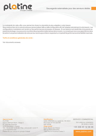 Sauvegarde externalisée pour des serveurs dédiés




La modularité de cette offre vous permet de choisir la volumétrie la plus adaptée à votre besoin.
Nous restons bien sûr à votre écoute pour personnaliser telle ou telle configuration afin de l’adapter précisément à votre besoin. Les
configurations modulaires sont accès sur les performances processeur et disques. Si vos besoins sont plutôt liés à de grands es-
paces de stockage, nous pouvons vous faire des propositions alternatives dans ce sens. Le conseil que nous vous apporterons dans
le cadre d’une personnalisation de votre serveur sera toujours fait en respectant un impératif de performance et de fiabilité maximale.

Tarifs et conditions générales de vente :

Voir documents annexes.




Agence locale                                                Identification                              SERVICE COMMERCIAL
PLATINE                                                      SARL CRISTEAL au capital de 190 000 €
Darwin Bâtiment Nord – Etage 2                               RCS Salon B 433 005 568                          DU LUNDI AU VENDREDI
87, quai des Queyries                                        NAF 6202B                                              DE 9H00 A 18H00
33100 Bordeaux – France                                      Siège social
Tél : +33 (0) 557 12 00 00 - Fax : +33 (0) 557 12 02 77      Bat A, Square de l’Arbois
                                                                                                          +33 (0)5 57 12 00 00
contact@platine.com                                          565 rue René Descartes
Platine est une marque du groupe Cristeal                    13857 Aix en Provence Cedex 3                   www.platine.com
 