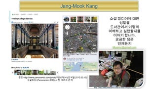Jang-Mook Kang

                                                                               소셜 미디어에 대한
                                                                                    성찰을
                                                                                도서관에서 어떻게
                                                                               이해하고 실천할지를
                                                                                 이야기 합니다.
                                                                                  궁금한 점은
                                                                                   언제든지
                                                                                    Mooknc@gmail.com




참조-http://www.panoramio.com/photo/72057634 (검색일:2013.03.10)
       구글지도+Panoramio=위치+사진 그리고 관계


                                                              Blog : http://blog.ohmynews.com/UCnam/category/10203
 