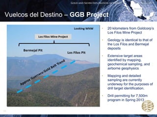 Vuelcos del Destino – GGB Project
                               •   20 kilometers from Goldcorp’s
                                   Los Filos Mine Project

                               •   Geology is identical to that of
                                   the Los Filos and Bermejal
                                   deposits

                               •   Extensive target areas
                                   identified by mapping,
                                   geochemical sampling, and
                                   airborne geophysics

                               •   Mapping and detailed
                                   sampling are currently
                                   underway for the purposes of
                                   drill target identification.

                               •   Drill permitting for 7,500m
                                   program in Spring 2013


11
 