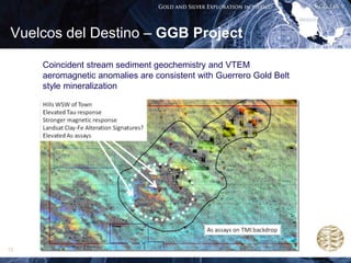 Vuelcos del Destino – GGB Project

     Coincident stream sediment geochemistry and VTEM
     aeromagnetic anomalies are consistent with Guerrero Gold Belt
     style mineralization




13
 