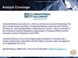 Analyst Coverage




 Industrial Alliance Securities Inc. (IAS) is a full service securities brokerage firm
 and a wholly owned subsidiary of Industrial Alliance Insurance and Financial
 Services Inc. (IA) headquartered in Montreal and Toronto. IAS is a member of
 the Investment Industry Regulatory Organization of Canada (IIROC) and the
 Canadian Investor Protection Fund (CIPF).

 Industrial Alliance is one of the largest public companies in Canada with a
 market capitalization of $3 billion and $73 billion in assets under management
 as at September 30, 2012.

 Merrill McHenry (MBA,CFA) Phone:(416) 203-5825 MMchenry@iagto.ca

19
 