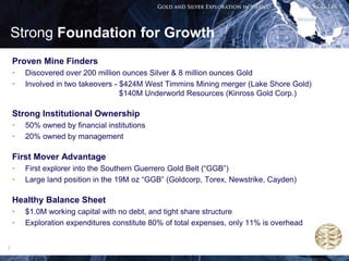 Strong Foundation for Growth
    Proven Mine Finders
    •   Discovered over 200 million ounces Silver & 8 million ounces Gold
    •   Involved in two takeovers - $424M West Timmins Mining merger (Lake Shore Gold)
                                    $140M Underworld Resources (Kinross Gold Corp.)

    Strong Institutional Ownership
    •   50% owned by financial institutions
    •   20% owned by management

    First Mover Advantage
    •   First explorer into the Southern Guerrero Gold Belt (“GGB”)
    •   Large land position in the 19M oz “GGB” (Goldcorp, Torex, Newstrike, Cayden)

    Healthy Balance Sheet
    •   $1.0M working capital with no debt, and tight share structure
    •   Exploration expenditures constitute 80% of total expenses, only 11% is overhead


3
 