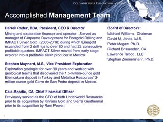 Accomplished Management Team
    Darrell Rader, BBA, President, CEO & Director                    Board of Directors:
    Mining and exploration financer and operator. Served as          Michael Williams, Chairman
    manager of Corporate Development for Energold Drilling and       David M. Jones, M.S.
    IMPACT Silver Corp. (2003-2010) during which Energold            Peter Megaw, Ph.D.
    expanded from 2 drill rigs to over 80 and had 22 consecutive
    profitable quarters. IMPACT Silver moved from early stage        Richard Brissenden, CA.
    explorer into a profitable silver producer in Mexico.            Lawrence Talbot , LLB
                                                                     Stephan Zimmermann, Ph.D.
    Stephen Maynard, M.S., Vice President Exploration
    Exploration geologist for over 30 years and worked with
    geological teams that discovered the 1.5-million-ounce gold
    Efemcukuru deposit in Turkey and Metallica Resources' 3-
    million-ounce gold Cerro de San Pedro deposit in Mexico.

    Cale Moodie, CA, Chief Financial Officer
    Previously served as the CFO of both Underworld Resources
    prior to its acquisition by Kinross Gold and Sierra Geothermal
    prior to its acquisition by Ram Power.

5
 