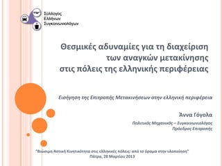 Θεσμικές αδυναμίες για τη διαχείριση
                         των αναγκών μετακίνησης
            στις πόλεις της ελληνικής περιφέρειας

            Εισήγηση της Επιτροπής Μετακινήσεων στην ελληνική περιφέρεια


                                                                          Άννα Γόγολα
                                                  Πολιτικός Μηχανικός – Συγκοινωνιολόγος
                                                                     Πρόεδρος Επιτροπής



“Βιώσιμη Αστική Κινητικότητα στις ελληνικές πόλεις: από το όραμα στην υλοποίηση”
                            Πάτρα, 28 Μαρτίου 2013
 
