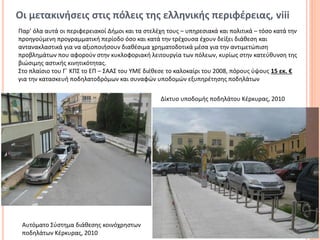 Οι μετακινήσεις στις πόλεις της ελληνικής περιφέρειας, viii
Παρ’ όλα αυτά οι περιφερειακοί Δήμοι και τα στελέχη τους – υπηρεσιακά και πολιτικά – τόσο κατά την
προηγούμενη προγραμματική περίοδο όσο και κατά την τρέχουσα έχουν δείξει διάθεση και
αντανακλαστικά για να αξιοποιήσουν διαθέσιμα χρηματοδοτικά μέσα για την αντιμετώπιση
προβλημάτων που αφορούν στην κυκλοφοριακή λειτουργία των πόλεων, κυρίως στην κατεύθυνση της
βιώσιμης αστικής κινητικότητας.
Στο πλαίσιο του Γ΄ ΚΠΣ το ΕΠ – ΣΑΑΣ του ΥΜΕ διέθεσε το καλοκαίρι του 2008, πόρους ύψους 15 εκ. €
για την κατασκευή ποδηλατοδρόμων και συναφών υποδομών εξυπηρέτησης ποδηλάτων

                                                  Δίκτυο υποδομής ποδηλάτου Κέρκυρας, 2010




                                                                                                10

 Αυτόματο Σύστημα διάθεσης κοινόχρηστων
 ποδηλάτων Κέρκυρας, 2010
 