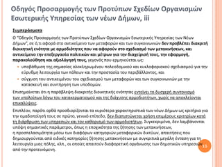 Οδηγός Προσαρμογής των Προτύπων Σχεδίων Οργανισμών
Εσωτερικής Υπηρεσίας των νέων Δήμων, iii
Συμπεράσματα
Ο “Οδηγός Προσαρμογής των Προτύπων Σχεδίων Οργανισμών Εσωτερικής Υπηρεσίας των Νέων
Δήμων”, σε ό,τι αφορά στο αντικείμενο των μεταφορών και των συγκοινωνιών δεν προβλέπει διακριτή
διοικητική ενότητα με αρμοδιότητες που να αφορούν στο σχεδιασμό των μετακινήσεων, και
αντικείμενο την επεξεργασία πολιτικών και μέτρων για την διαχείρισή τους, την εφαρμογή,
παρακολούθηση και αξιολόγησή τους, γεγονός που ερμηνεύεται ως:
   υποβάθμιση της σημασίας ολοκληρωμένου πολεοδομικού και κυκλοφοριακού σχεδιασμού για την
     εύρυθμη λειτουργία των πόλεων και την προστασία του περιβάλλοντος, και
   σύγχυση του αντικειμένου του σχεδιασμού των μεταφορών και των συγκοινωνιών με την
     κατασκευή και συντήρηση των υποδομών.
Επισημαίνεται ότι η παράβλεψη διακριτής διοικητικής ενότητας εντείνει το δυσχερή συντονισμό
των υπολοίπων λόγω του κατακερματισμού και της διάχυσης αρμοδιοτήτων, χωρίς να αποκλείονται
επικαλύψεις.
Επιπλέον, παρότι ορθά προσδιορίζονται τα κυριότερα χαρακτηριστικά των νέων Δήμων ως κριτήρια για
την ομαδοποίησή τους σε πρώτο, γενικό επίπεδο, δεν διαπιστώνεται χρήση επιμέρους κριτηρίων κατά
τη διάρθρωση των υπηρεσιών και τον καθορισμό των αρμοδιοτήτων. Συγκεκριμένα, δεν λαμβάνονται
υπόψη σημαντικές παράμετροι, όπως η εποχικότητα της ζήτησης των μετακινήσεων,
η προσπελασιμότητα μέσω των διαφόρων κατηγοριών μεταφορικών δικτύων, απαιτήσεις που
δημιουργούνται από ειδικές κατηγορίες ζήτησης μετακινήσεων με συγκριτικά μεγάλη ένταση για τη
λειτουργία μιας πόλης, κλπ., οι οποίες απαιτούν διαφορετική οργάνωσης των δημοτικών υπηρεσιών15
από την προτεινόμενη.
 