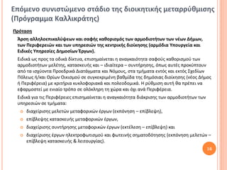 Επόμενο συνιστώμενο στάδιο της διοικητικής μεταρρύθμισης
(Πρόγραμμα Καλλικράτης)
Πρόταση
 Άρση αλληλοεπικαλύψεων και σαφής καθορισμός των αρμοδιοτήτων των νέων Δήμων,
 των Περιφερειών και των υπηρεσιών της κεντρικής διοίκησης (αρμόδια Υπουργεία και
 Ειδικές Υπηρεσίες Δημοσίων Έργων).
 Ειδικά ως προς τα οδικά δίκτυα, επισημαίνεται η αναγκαιότητα σαφούς καθορισμού των
 αρμοδιοτήτων μελέτης, κατασκευής και – ιδιαίτερα – συντήρησης, όπως αυτές προκύπτουν
 από τα ισχύοντα Προεδρικά Διατάγματα και Νόμους, στα τμήματα εντός και εκτός Σχεδίων
 Πόλεως ή/και Ορίων Οικισμού σε συγκεκριμένη βαθμίδα της δημόσιας διοίκησης (νέος Δήμος
 ή Περιφέρεια) με κριτήρια κυκλοφοριακά και πολεοδομικά. Η ρύθμιση αυτή θα πρέπει να
 εφαρμοστεί με ενιαίο τρόπο σε ολόκληρη τη χώρα και όχι ανά Περιφέρεια.
 Ειδικά για τις Περιφέρειες επισημαίνεται η αναγκαιότητα διάκρισης των αρμοδιοτήτων των
 υπηρεσιών σε τμήματα:
     διαχείρισης μελετών μεταφορικών έργων (εκπόνηση – επίβλεψη),
     επίβλεψης κατασκευής μεταφορικών έργων,
     διαχείρισης συντήρησης μεταφορικών έργων (εκτέλεση – επίβλεψη) και
     διαχείρισης έργων ηλεκτροφωτισμού και φωτεινής σηματοδότησης (εκπόνηση μελετών –
      επίβλεψη κατασκευής & λειτουργίας).
                                                                                          16
 