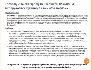 Πρόταση 2: Αναθεώρηση του θεσμικού πλαισίου &
των εργαλείων σχεδιασμού των μετακινήσεων
Ισχύον καθεστώς
 Οι ΓΜΚΜ, οι οποίες αποτελούν το μόνο θεσμοθετημένο εργαλείο κυκλοφοριακού σχεδιασμού, είναι
 από το χαρακτήρα τους “στατικές”. Εκπονούνται και εφαρμόζονται από τις Υπηρεσίες του αρμόδιου
 Υπουργείου, χωρίς δυνατότητα προσαρμογών και αφορούν κατά βάση το σχεδιασμό των υποδομών,
 χωρίς να αναφέρονται στη διαχείριση της ζήτησης, ενώ δεν έχουν επιχειρησιακό χαρακτήρα
 (στόχους).
Πρόταση
    Η συμπλήρωση / αντικατάστασή τους από εργαλεία περισσότερο ευέλικτα, κατάλληλα να
     συνθέσουν τις προτεραιότητες των πολιτικών της βιώσιμης αστικής ανάπτυξης και της βιώσιμης
     κινητικότητας είναι απαραίτητος και έχει χαρακτήρα επείγοντος, αφού είναι δεδομένη μια
     σαφέστατη μετατόπιση προτεραιοτήτων των διαρθρωτικών πολιτικών της ΕΕ για την επόμενη
     προγραμματική περίοδο 2014 – 2020, εξ ου και η προώθηση σχεδίων ολοκληρωμένης αστικής
     ανάπτυξης και σχεδίων βιώσιμης αστικής κινητικότητας.
    Κρίνεται αναγκαία η εξέταση της εμπειρίας άλλων χωρών της ΕΕ, με στόχο την εισαγωγή στην
     ελληνική σχεδιαστική και διαχειριστική πραγματικότητα, εργαλείων με επιχειρησιακό χαρακτήρα
     (όπως π.χ. είναι τα Local Transport Plans στη Μεγάλη Βρετανία ή αντίστοιχα εργαλεία σε άλλες
     χώρες της ΕΕ), καθώς και τα σύγχρονα εργαλεία εφαρμογής της ευρωπαϊκής πολιτικής για την
     κινητικότητα στον αστικό χώρο, τα Σχέδια Βιώσιμης Αστικής Κινητικότητας (ΣΒΑΚ/SUMP).

                                                                                               19
 Επισημαίνεται ότι πρόκειται για μεγάλη θεσμική αλλαγή, αφού η υιοθέτηση των εργαλείων
                   αυτών συνεπάγεται την ανάληψη οικονομικών βαρών.
 