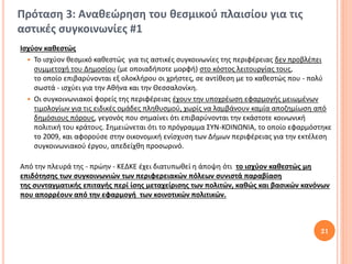 Πρόταση 3: Αναθεώρηση του θεσμικού πλαισίου για τις
αστικές συγκοινωνίες #1
Ισχύον καθεστώς
   Το ισχύον θεσμικό καθεστώς για τις αστικές συγκοινωνίες της περιφέρειας δεν προβλέπει
    συμμετοχή του Δημοσίου (με οποιαδήποτε μορφή) στο κόστος λειτουργίας τους,
    το οποίο επιβαρύνονται εξ ολοκλήρου οι χρήστες, σε αντίθεση με το καθεστώς που - πολύ
    σωστά - ισχύει για την Αθήνα και την Θεσσαλονίκη.
   Οι συγκοινωνιακοί φορείς της περιφέρειας έχουν την υποχρέωση εφαρμογής μειωμένων
    τιμολογίων για τις ειδικές ομάδες πληθυσμού, χωρίς να λαμβάνουν καμία αποζημίωση από
    δημόσιους πόρους, γεγονός που σημαίνει ότι επιβαρύνονται την εκάστοτε κοινωνική
    πολιτική του κράτους. Σημειώνεται ότι το πρόγραμμα ΣΥΝ-ΚΟΙΝΩΝΙΑ, το οποίο εφαρμόστηκε
    το 2009, και αφορούσε στην οικονομική ενίσχυση των Δήμων περιφέρειας για την εκτέλεση
    συγκοινωνιακού έργου, απεδείχθη προσωρινό.

Από την πλευρά της - πρώην - ΚΕΔΚΕ έχει διατυπωθεί η άποψη ότι το ισχύον καθεστώς μη
επιδότησης των συγκοινωνιών των περιφερειακών πόλεων συνιστά παραβίαση
της συνταγματικής επιταγής περί ίσης μεταχείρισης των πολιτών, καθώς και βασικών κανόνων
που απορρέουν από την εφαρμογή των κοινοτικών πολιτικών.



                                                                                     21
 