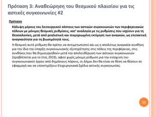 Πρόταση 3: Αναθεώρηση του θεσμικού πλαισίου για τις
αστικές συγκοινωνίες #2
Πρόταση
 Κάλυψη μέρους του λειτουργικού κόστους των αστικών συγκοινωνιών των περιφερειακών
 πόλεων με μόνιμες θεσμικές ρυθμίσεις, κατ’ αναλογία με τις ρυθμίσεις που ισχύουν για τη
 Θεσσαλονίκη, μετά από ρεαλιστική και τεκμηριωμένη εκτίμηση των αναγκών, ως επιτακτική
 αναγκαιότητα για τη βιωσιμότητά τους.
 Η θεσμική αυτή ρύθμιση θα πρέπει να αντιμετωπιστεί και ως η απολύτως αναγκαία συνθήκη
 για την ίδια την ύπαρξη συγκοινωνιακής εξυπηρέτησης στις πόλεις της περιφέρειας, στις
 συνθήκες που θα δημιουργηθούν μετά την απελευθέρωση των αστικών συγκοινωνιών
 (προβλέπεται για το έτος 2019), αφού χωρίς μόνιμη ρύθμιση για την ενίσχυση του
 συγκοινωνιακού έργου από δημόσιους πόρους, οι Δήμοι δεν θα είναι σε θέση να θέσουν σε
 εφαρμογή και να υποστηρίξουν Επιχειρησιακά Σχέδια αστικής συγκοινωνίας.




                                                                                     22
 
