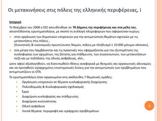 Οι μετακινήσεις στις πόλεις της ελληνικής περιφέρειας, i

Ιστορικό
Το Νοέμβριο του 2008 ο ΣΕΣ απευθύνθηκε σε 70 Δήμους της περιφέρειας και στα μέλη του,
αποστέλλοντας ερωτηματολόγια, με σκοπό τη συλλογή πληροφοριών που αφορούσαν κυρίως:
   στην οργάνωση των δημοτικών υπηρεσιών για την αντιμετώπιση θεμάτων σχετικών με τις
    μετακινήσεις στις πόλεις ,
    (διοικητικές & οικονομικές πρωτεύουσες Νομών, πόλεις με πληθυσμό ≥ 10.000 μόνιμοι κάτοικοι),
   στα μέτρα που λαμβάνονται και τις πρακτικές που εφαρμόζονται για την εξυπηρέτηση της
    κυκλοφορίας των οχημάτων, της ζήτησης για στάθμευση, των συγκοινωνιών, των μετακινήσεων
    πεζή και με ποδήλατο, της οδικής ασφάλειας, κλπ.,
ώστε αφού αξιολογηθούν, να διατυπωθούν θέσεις αναφορικά με θεσμικές και οργανωτικές αδυναμίες
και να προταθούν ιεραρχημένες επιστημονικές λύσεις για την αντιμετώπιση των προβλημάτων που
αντιμετωπίζουν οι ΟΤΑ.
Το ερωτηματολόγιο ήταν οργανωμένο στις ακόλουθες 7 θεματικές ομάδες:
       Οργάνωση υπηρεσιών σε θέματα κυκλοφοριακής διαχείρισης
       Πολεοδομικός & Κυκλοφοριακός σχεδιασμός
       Έργα
       Διαχείριση κυκλοφορίας και στάθμευσης
       Διαχείριση κινητικότητας
       Οδική ασφάλεια                                                                         3
       Λοιπά θέματα: περιγραφή και ιεράρχηση προβλημάτων
 