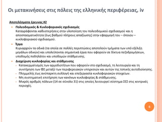 Οι μετακινήσεις στις πόλεις της ελληνικής περιφέρειας, iv

Αποτελέσματα έρευνας #2
  Πολεοδομικός & Κυκλοφοριακός σχεδιασμός
   Καταγράφονται καθυστερήσεις στην υλοποίηση του πολεοδομικού σχεδιασμού και η
   αποσπασματικότητα (έως βαθμού πλήρους απαξίωσης) στην εφαρμογή του – όποιου –
   κυκλοφοριακού σχεδιασμού.
  Έργα
   Κυριαρχούν τα οδικά (τα οποία σε πολλές περιπτώσεις αποτελούν τμήματα των υπό εξέλιξη
   μεγάλων οδικών) και υπολείπονται σημαντικά έργα που αφορούν σε δίκτυα πεζοδρομήσεων,
   υποδομής ποδηλάτου και υποδομών στάθμευσης.
  Διαχείριση κυκλοφορίας και στάθμευσης
    Κατακερματισμός των αρμοδιοτήτων που αφορούν στο σχεδιασμό, τη λειτουργία και τη

      συντήρηση των ΦΣ μεταξύ των περιφερειακών υπηρεσιών και αυτών της τοπικής αυτοδιοίκησης.
    Πλημμελής έως ανύπαρκτη συλλογή και επεξεργασία κυκλοφοριακών στοιχείων.

    Μη συστηματική επιτήρηση των κανόνων κυκλοφορίας & στάθμευσης.
    Μικρός αριθμός πόλεων (14 σε σύνολο 31) στις οποίες λειτουργεί σύστημα ΣΕΣ στις κεντρικές

      περιοχές.




                                                                                           6
 
