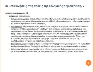 Οι μετακινήσεις στις πόλεις της ελληνικής περιφέρειας, v

Αποτελέσματα έρευνας #3
  Διαχείριση κινητικότητας
    Αστικές Συγκοινωνίες: απουσία λεωφορειολωρίδων, απουσία υποδομών για τη διευκόλυνση της
      προσβασιμότητας ευπαθών ομάδων χρηστών, ελλιπής πληροφόρηση του επιβατικού κοινού για
      τις διαθέσιμες συγκοινωνιακές υπηρεσίες,
    Δίκτυα πεζών: περιορισμένο μήκος πεζοδρόμων σε σχέση με το μήκος του οδικού δικτύου των
      πόλεων, υψηλότερη συγκέντρωση υποδομών στις κεντρικές εμπορικές περιοχές έναντι των
      περιοχών κατοικίας, θετική άποψη των εμπορικών συλλόγων για τη λειτουργία και επέκτασή
      τους – όπου υπάρχουν – ή την έναρξη κατασκευής τους. Οι υποδομές για τη διευκόλυνση της
      προσβασιμότητας ευπαθών ομάδων είναι περιορισμένες και αποσπασματικές. Τέλος, στις
      τουριστικές περιοχές σημειώθηκε η εφαρμογή εποχιακών μέτρων αποκλεισμού της
      κυκλοφορίας σε κεντρικές και παραλιακές περιοχές.
    Δίκτυα ποδηλάτων: μικρός αριθμός υλοποιημένων παρεμβάσεων μικρού μήκους για τη σύνδεση
      κυρίως χώρων άθλησης / αναψυχής και δευτερευόντως των κεντρικών εμπορικών περιοχών.
    Δράσεις ενημέρωσης των πολιτών για τα πλεονεκτήματα της βιώσιμης αστικής κινητικότητας:
      μη συστηματικές πρωτοβουλίες, μη καταχωρημένες στις ευρωπαϊκές βάσεις δεδομένων.




                                                                                          7
 