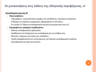 Οι μετακινήσεις στις πόλεις της ελληνικής περιφέρειας, vi

Αποτελέσματα έρευνας #4
  Οδική ασφάλεια
    Παρεμβάσεις: σηματοδοτήσεις κόμβων και τοποθέτηση / κατασκευή σήμανσης.

    Ο θεσμός του σχολικού τροχονόμου εφαρμοζόταν σε 20 πόλεις.

    Σε σύνολο 21 Πάρκων Κυκλοφοριακής Αγωγής λειτουργούσαν μόνο 15.

  Περιγραφή και ιεράρχηση προβλημάτων
    Ελλιπής κυκλοφοριακός σχεδιασμός.

    Προβλήματα στη διαχείριση της κυκλοφορίας και της στάθμευσης.

    Έλλειψη υποδομών για πεζούς και ποδηλάτες.

    Υψηλή παραβατικότητα σε συνδυασμό με την έλλειψη κυκλοφοριακής παιδείας.

    Ατμοσφαιρική και ηχητική ρύπανση.




                                                                                8
 
