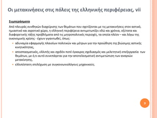 Οι μετακινήσεις στις πόλεις της ελληνικής περιφέρειας, vii

Συμπεράσματα
Από πλευράς συνθηκών διαχείρισης των θεμάτων που σχετίζονται με τις μετακινήσεις στον αστικό,
ημιαστικό και αγροτικό χώρο, η ελληνική περιφέρεια αντιμετωπίζει εδώ και χρόνια, οξύτατα και
διαφορετικής τάξης προβλήματα από τις μητροπολιτικές περιοχές, τα οποία πλέον – και λόγω της
οικονομικής κρίσης - έχουν γιγαντωθεί, όπως:
   αδυναμία εφαρμογής πλαισίων πολιτικών και μέτρων για την προώθηση της βιώσιμης αστικής
    κινητικότητας,
   αποσπασματικός, ελλιπής και σχεδόν ποτέ έγκαιρος σχεδιασμός και μελετητική επεξεργασία των
    θεμάτων, με ό,τι αυτό συνεπάγεται για την αποτελεσματική αντιμετώπιση των αναγκών
    μετακίνησης,
   ελλιπέστατη στελέχωση με συγκοινωνιολόγους μηχανικούς.




                                                                                             9
 