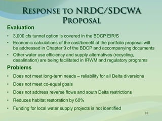 10
Evaluation
• 3,000 cfs tunnel option is covered in the BDCP EIR/S
• Economic calculations of the cost/benefit of the portfolio proposal will
be addressed in Chapter 9 of the BDCP and accompanying documents
• Other water use efficiency and supply alternatives (recycling,
desalination) are being facilitated in IRWM and regulatory programs
Problems
• Does not meet long-term needs – reliability for all Delta diversions
• Does not meet co-equal goals
• Does not address reverse flows and south Delta restrictions
• Reduces habitat restoration by 60%
• Funding for local water supply projects is not identified
 