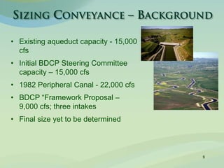 8
• Existing aqueduct capacity - 15,000
cfs
• Initial BDCP Steering Committee
capacity – 15,000 cfs
• 1982 Peripheral Canal - 22,000 cfs
• BDCP “Framework Proposal –
9,000 cfs; three intakes
• Final size yet to be determined
 
