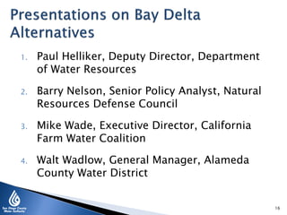1. Paul Helliker, Deputy Director, Department
of Water Resources
2. Barry Nelson, Senior Policy Analyst, Natural
Resources Defense Council
3. Mike Wade, Executive Director, California
Farm Water Coalition
4. Walt Wadlow, General Manager, Alameda
County Water District
16
 
