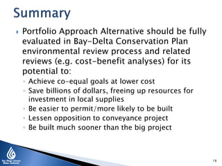  Portfolio Approach Alternative should be fully
evaluated in Bay-Delta Conservation Plan
environmental review process and related
reviews (e.g. cost-benefit analyses) for its
potential to:
◦ Achieve co-equal goals at lower cost
◦ Save billions of dollars, freeing up resources for
investment in local supplies
◦ Be easier to permit/more likely to be built
◦ Lessen opposition to conveyance project
◦ Be built much sooner than the big project
18
 