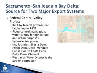  Federal Central Valley
Project
◦ Built by federal government
beginning in 1937
◦ Flood control, navigation,
water supply for agriculture
and urban purposes,
hydroelectric power
◦ Key facilities: Shasta Dam,
Friant Dam, Delta-Mendota
Canal, Contra Costa Canal,
Delta Cross Channel
◦ Westlands Water District is the
largest contractor
 