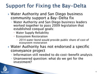  Water Authority and San Diego business
community support a Bay-Delta fix
◦ Water Authority and San Diego business leaders
worked together to pass 2009 legislation that
established coequal goals:
 Water Supply Reliability
 Ecosystem Restoration
 2014 water bond would provide public share of cost of
ecosystem restoration
 Water Authority has not endorsed a specific
conveyance project
◦ Information still needed to do cost-benefit analysis
◦ Unanswered question: what do we get for the
investment?
6
 