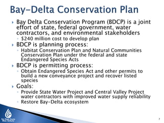  Bay Delta Conservation Program (BDCP) is a joint
effort of state, federal government, water
contractors, and environmental stakeholders
◦ $240 million cost to develop plan
 BDCP is planning process:
◦ Habitat Conservation Plan and Natural Communities
Conservation Plan under the federal and state
Endangered Species Acts
 BDCP is permitting process:
◦ Obtain Endangered Species Act and other permits to
build a new conveyance project and recover listed
species
 Goals:
◦ Provide State Water Project and Central Valley Project
water contractors with improved water supply reliability
◦ Restore Bay-Delta ecosystem
7
 