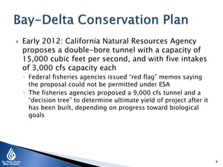  Early 2012: California Natural Resources Agency
proposes a double-bore tunnel with a capacity of
15,000 cubic feet per second, and with five intakes
of 3,000 cfs capacity each
◦ Federal fisheries agencies issued “red flag” memos saying
the proposal could not be permitted under ESA
◦ The fisheries agencies proposed a 9,000 cfs tunnel and a
“decision tree” to determine ultimate yield of project after it
has been built, depending on progress toward biological
goals
8
 