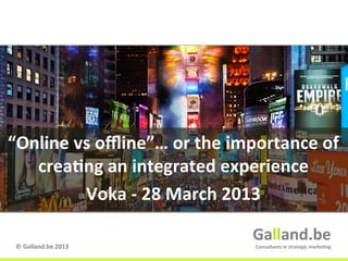 “Online	
  vs	
  oﬄine”…	
  or	
  the	
  importance	
  of	
  	
  
   crea:ng	
  an	
  integrated	
  experience	
  
            Voka	
  -­‐	
  28	
  March	
  2013	
  

                                              Galland.be	
  
 ©	
  Galland.be	
  2013	
                     Consultants	
  in	
  strategic	
  marke:ng	
  
                                                                    Galland.be	
  
 