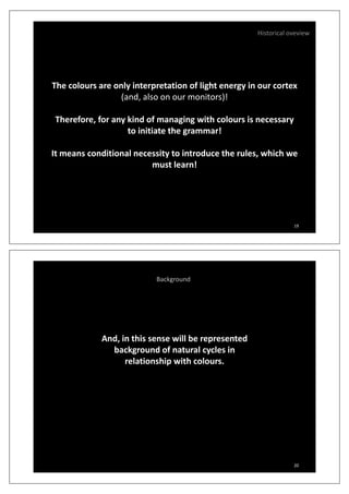 Historical oveview
The colours are only interpretation of light energy in our cortex
(and, also on our monitors)!( , )
Therefore, for any kind of managing with colours is necessary
to initiate the grammar!
It means conditional necessity to introduce the rules which weIt means conditional necessity to introduce the rules, which we
must learn!
19
Background
And, in this sense will be representedAnd, in this sense will be represented
background of natural cycles in
relationship with colours.
20
 
