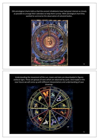 Old astrological charts told us that the ancient inhabitants have had great interest as closely
as possible to arrange their calendars to help them survive With astrological chart theyas possible to arrange their calendars to help them survive. With astrological chart they
wanted to summarize the observation of celestial bodies.
50
Understanding the movement of the sun, moon and stars are downloaded in figures
zodiacal signs. These are groups of stars which are observed by cyclic. And maybe in the
f ill i h diff i i d d di fnear future we will come up with different interpretations and understanding of cave
drawings.
51
 
