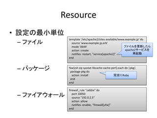 Resource
• 設定の最小単位
              template '/etc/apache2/sites-available/www.example.jp' do
 – ファイル         source 'www.exa...