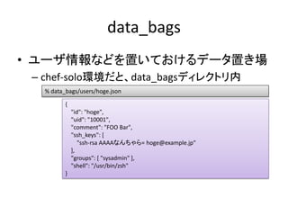 data_bags
• ユーザ情報などを置いておけるデータ置き場
 – chef-solo環境だと、data_bagsディレクトリ内
   % data_bags/users/hoge.json

          {
           ...