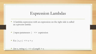 Expression Lambdas
• A lambda expression with an expression on the right side is called
  an expression lambda.


• ( input parameters ) => expression

• Ex: ( x, y ) => x + y

• (int x, string s ) => s.Length > x
 